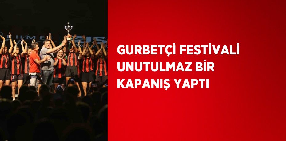 GURBETÇİ FESTİVALİ UNUTULMAZ BİR KAPANIŞ YAPTI