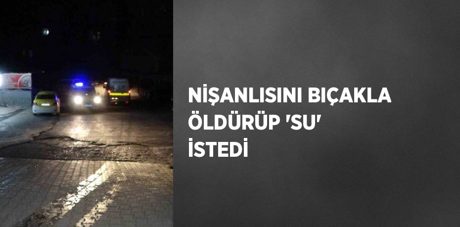 NİŞANLISINI BIÇAKLA ÖLDÜRÜP 'SU' İSTEDİ