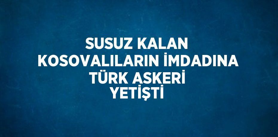 SUSUZ KALAN KOSOVALILARIN İMDADINA TÜRK ASKERİ YETİŞTİ