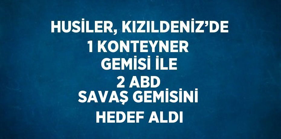 HUSİLER, KIZILDENİZ’DE 1 KONTEYNER GEMİSİ İLE 2 ABD SAVAŞ GEMİSİNİ HEDEF ALDI