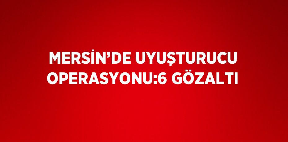 MERSİN’DE UYUŞTURUCU OPERASYONU:6 GÖZALTI