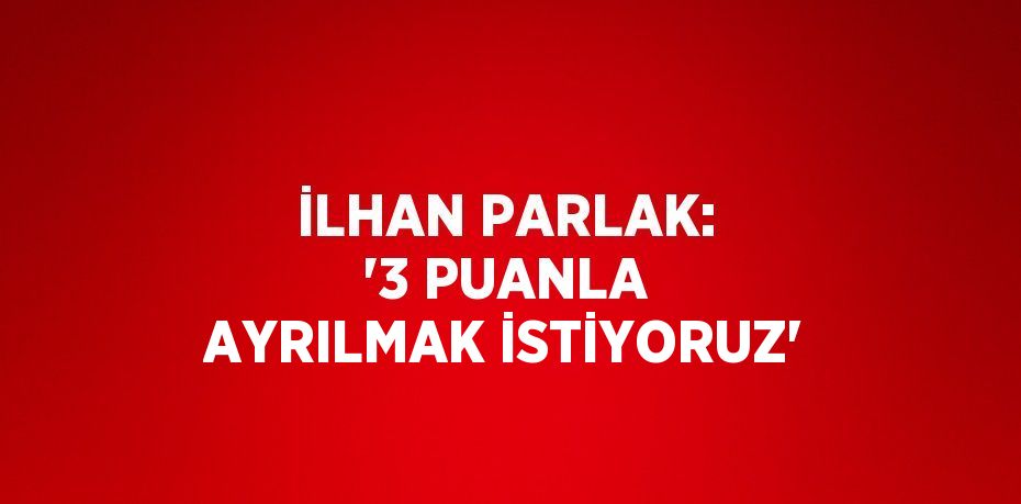 İLHAN PARLAK: '3 PUANLA AYRILMAK İSTİYORUZ'