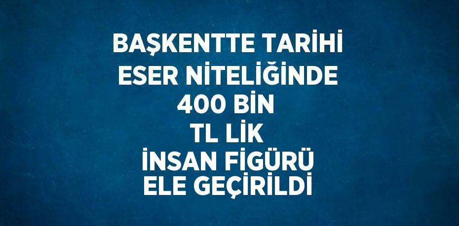 BAŞKENTTE TARİHİ ESER NİTELİĞİNDE 400 BİN TL LİK İNSAN FİGÜRÜ ELE GEÇİRİLDİ