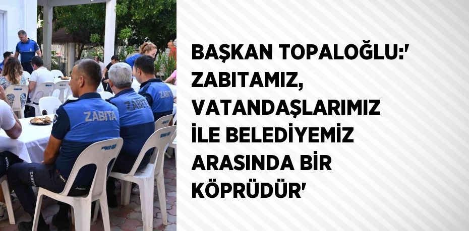 BAŞKAN TOPALOĞLU:' ZABITAMIZ, VATANDAŞLARIMIZ İLE BELEDİYEMİZ ARASINDA BİR KÖPRÜDÜR'