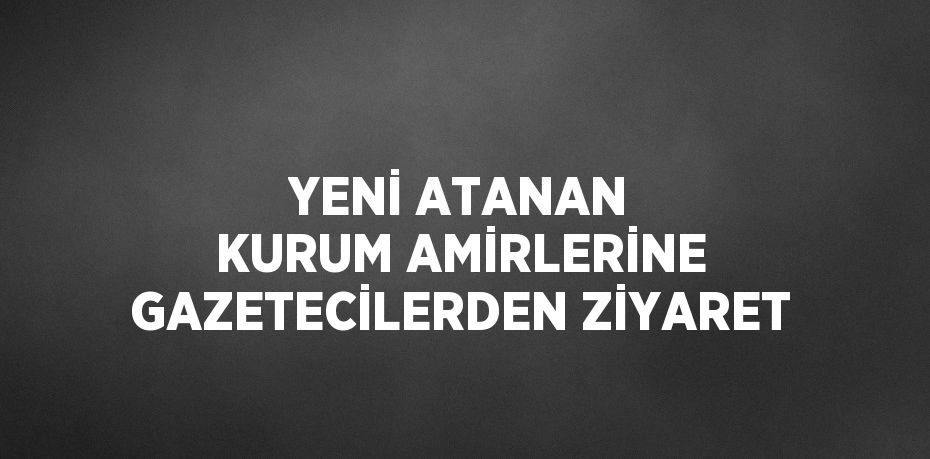 YENİ ATANAN KURUM AMİRLERİNE GAZETECİLERDEN ZİYARET