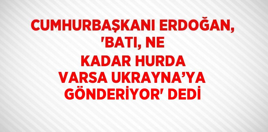 CUMHURBAŞKANI ERDOĞAN, 'BATI, NE KADAR HURDA VARSA UKRAYNA’YA GÖNDERİYOR' DEDİ