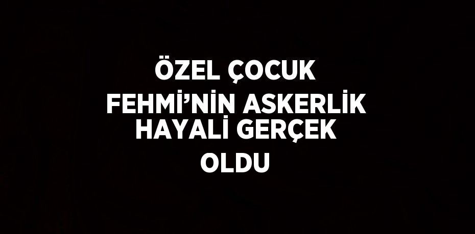 ÖZEL ÇOCUK FEHMİ’NİN ASKERLİK HAYALİ GERÇEK OLDU