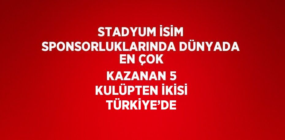 STADYUM İSİM SPONSORLUKLARINDA DÜNYADA EN ÇOK KAZANAN 5 KULÜPTEN İKİSİ TÜRKİYE’DE