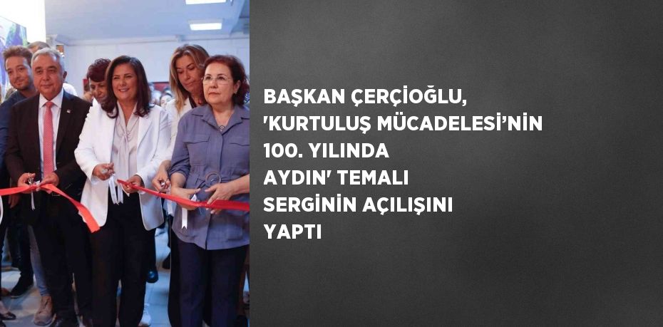 BAŞKAN ÇERÇİOĞLU, 'KURTULUŞ MÜCADELESİ’NİN 100. YILINDA AYDIN' TEMALI SERGİNİN AÇILIŞINI YAPTI