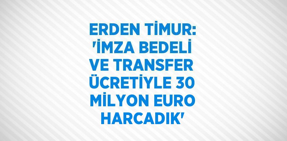 ERDEN TİMUR: 'İMZA BEDELİ VE TRANSFER ÜCRETİYLE 30 MİLYON EURO HARCADIK'