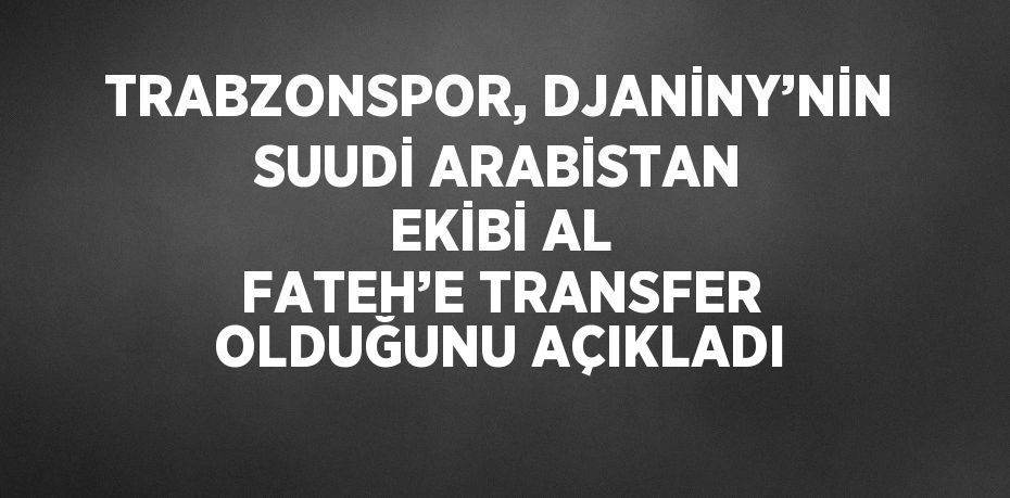 TRABZONSPOR, DJANİNY’NİN SUUDİ ARABİSTAN EKİBİ AL FATEH’E TRANSFER OLDUĞUNU AÇIKLADI