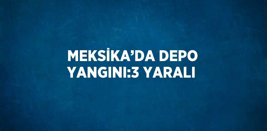 MEKSİKA’DA DEPO YANGINI:3 YARALI