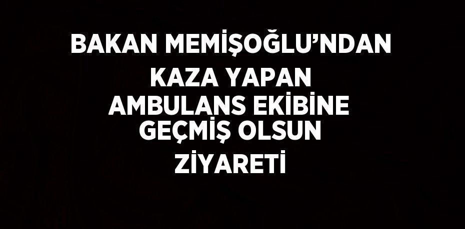 BAKAN MEMİŞOĞLU’NDAN KAZA YAPAN AMBULANS EKİBİNE GEÇMİŞ OLSUN ZİYARETİ