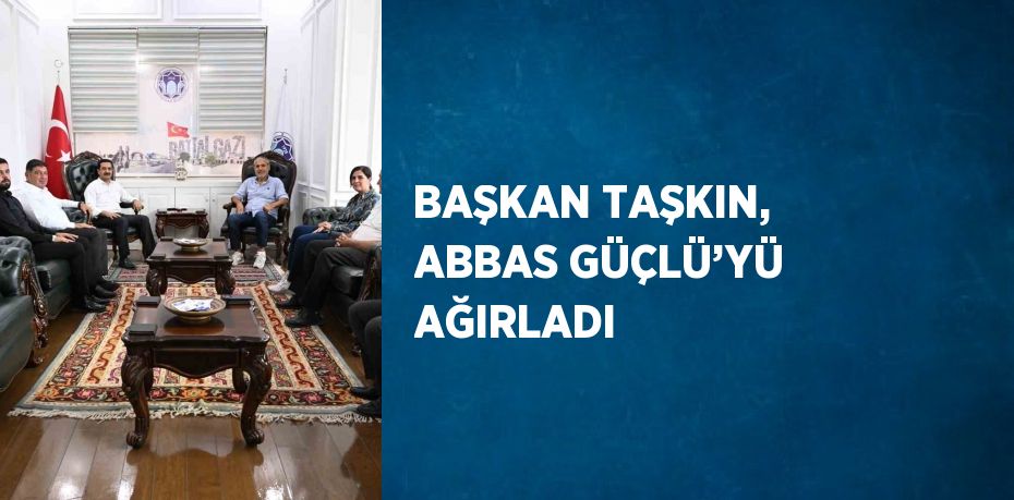 BAŞKAN TAŞKIN, ABBAS GÜÇLÜ’YÜ AĞIRLADI