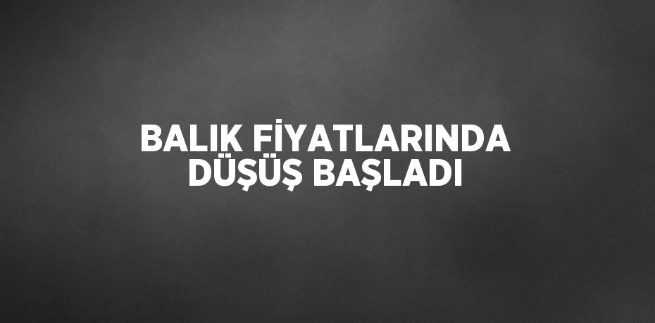 BALIK FİYATLARINDA DÜŞÜŞ BAŞLADI