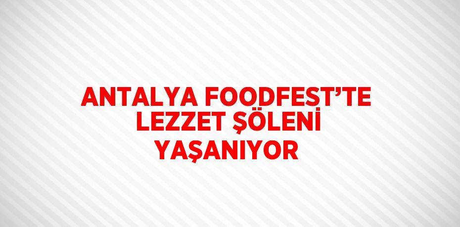 ANTALYA FOODFEST’TE LEZZET ŞÖLENİ YAŞANIYOR