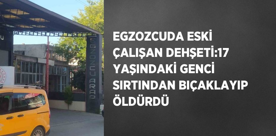 EGZOZCUDA ESKİ ÇALIŞAN DEHŞETİ:17 YAŞINDAKİ GENCİ SIRTINDAN BIÇAKLAYIP ÖLDÜRDÜ