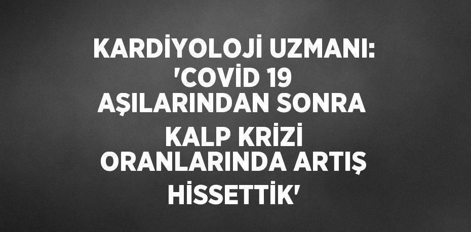 KARDİYOLOJİ UZMANI: 'COVİD 19 AŞILARINDAN SONRA KALP KRİZİ ORANLARINDA ARTIŞ HİSSETTİK'