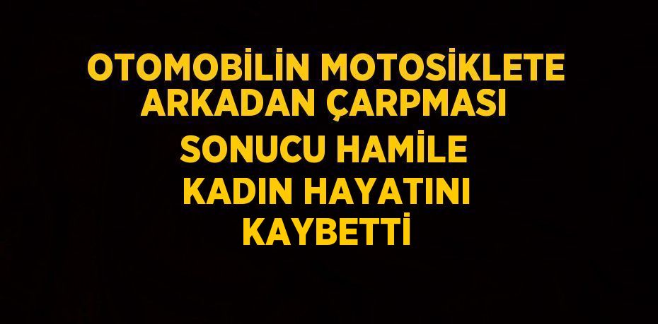 OTOMOBİLİN MOTOSİKLETE ARKADAN ÇARPMASI SONUCU HAMİLE KADIN HAYATINI KAYBETTİ