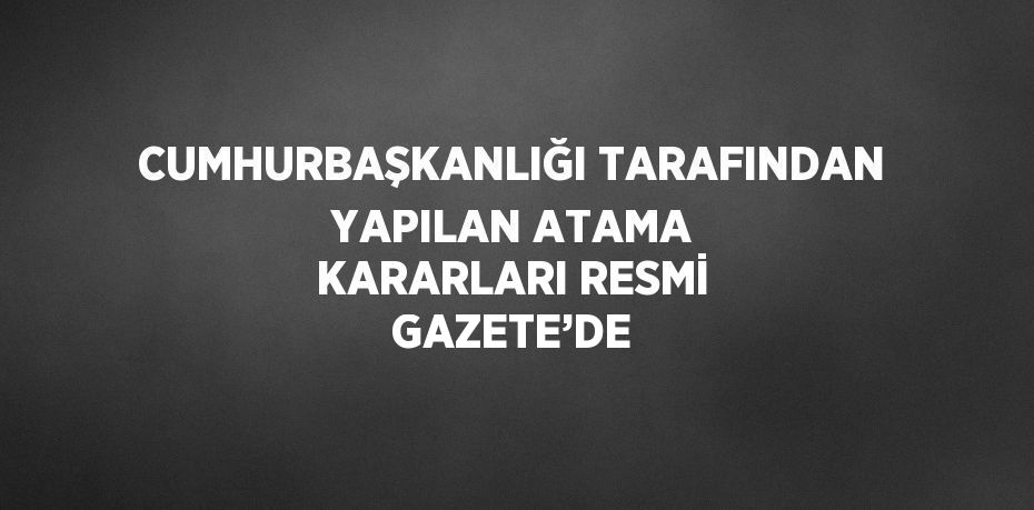 CUMHURBAŞKANLIĞI TARAFINDAN YAPILAN ATAMA KARARLARI RESMİ GAZETE’DE