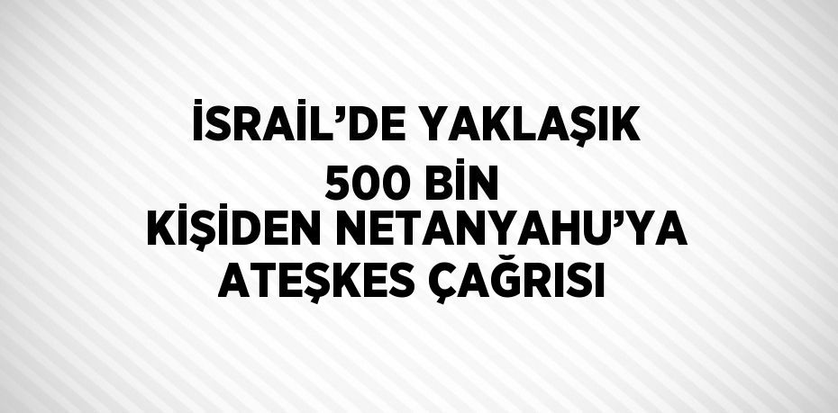 İSRAİL’DE YAKLAŞIK 500 BİN KİŞİDEN NETANYAHU’YA ATEŞKES ÇAĞRISI