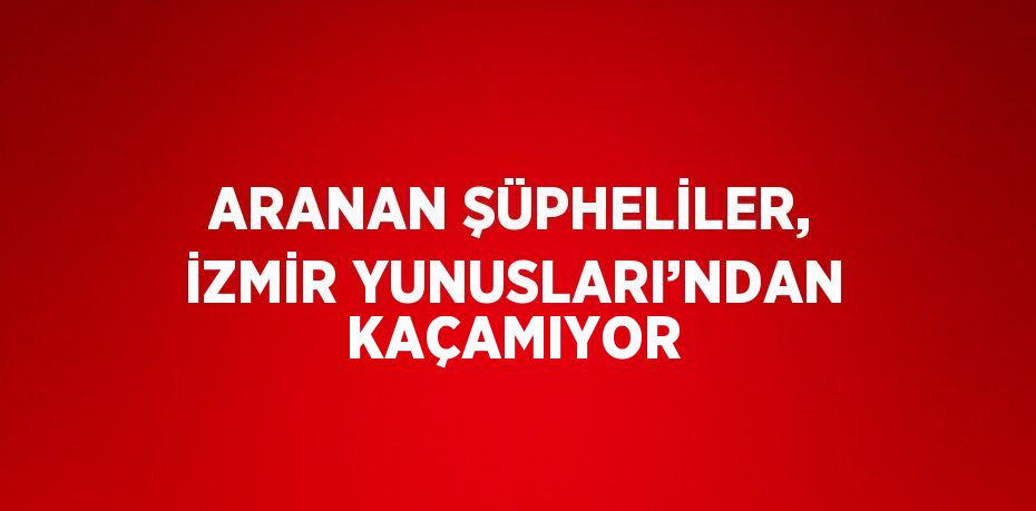 ARANAN ŞÜPHELİLER, İZMİR YUNUSLARI’NDAN KAÇAMIYOR