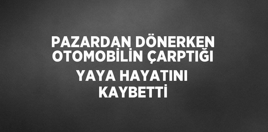 PAZARDAN DÖNERKEN OTOMOBİLİN ÇARPTIĞI YAYA HAYATINI KAYBETTİ