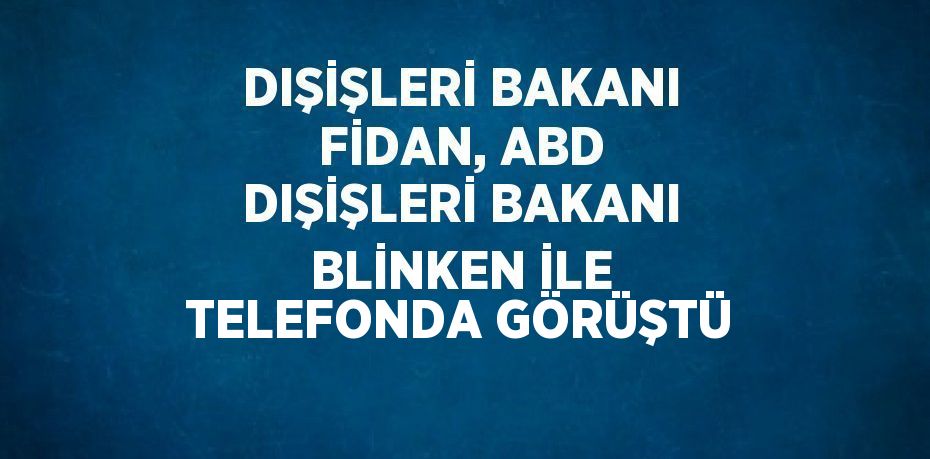 DIŞİŞLERİ BAKANI FİDAN, ABD DIŞİŞLERİ BAKANI BLİNKEN İLE TELEFONDA GÖRÜŞTÜ