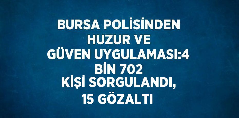 BURSA POLİSİNDEN HUZUR VE GÜVEN UYGULAMASI:4 BİN 702 KİŞİ SORGULANDI, 15 GÖZALTI