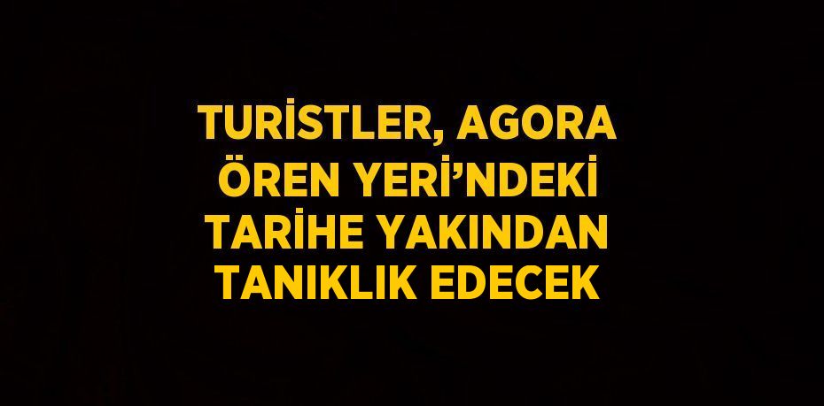 TURİSTLER, AGORA ÖREN YERİ’NDEKİ TARİHE YAKINDAN TANIKLIK EDECEK