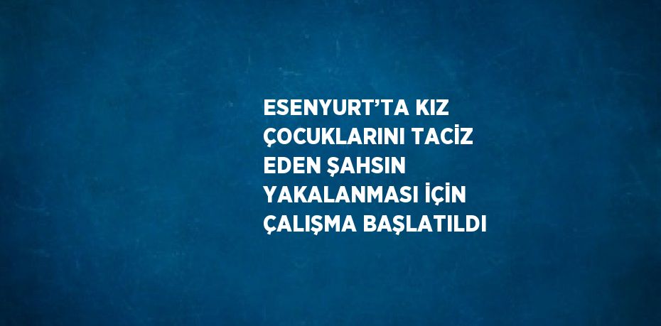 ESENYURT’TA KIZ ÇOCUKLARINI TACİZ EDEN ŞAHSIN YAKALANMASI İÇİN ÇALIŞMA BAŞLATILDI