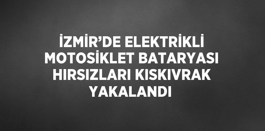 İZMİR’DE ELEKTRİKLİ MOTOSİKLET BATARYASI HIRSIZLARI KISKIVRAK YAKALANDI