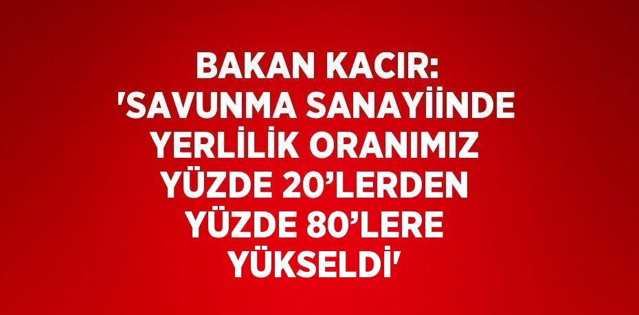 BAKAN KACIR: 'SAVUNMA SANAYİİNDE YERLİLİK ORANIMIZ YÜZDE 20’LERDEN YÜZDE 80’LERE YÜKSELDİ'