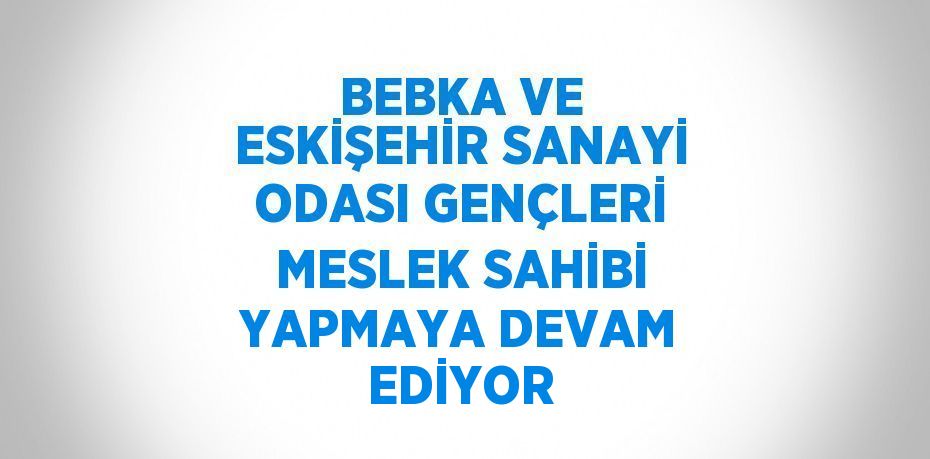 BEBKA VE ESKİŞEHİR SANAYİ ODASI GENÇLERİ MESLEK SAHİBİ YAPMAYA DEVAM EDİYOR