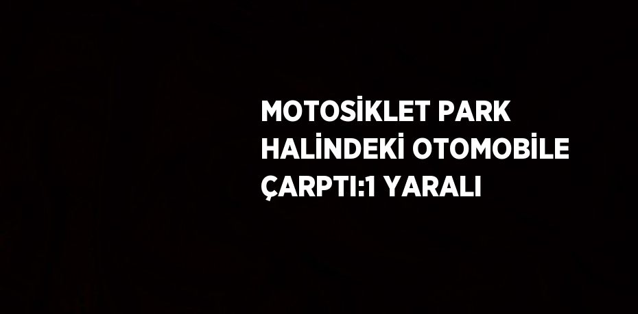 MOTOSİKLET PARK HALİNDEKİ OTOMOBİLE ÇARPTI:1 YARALI