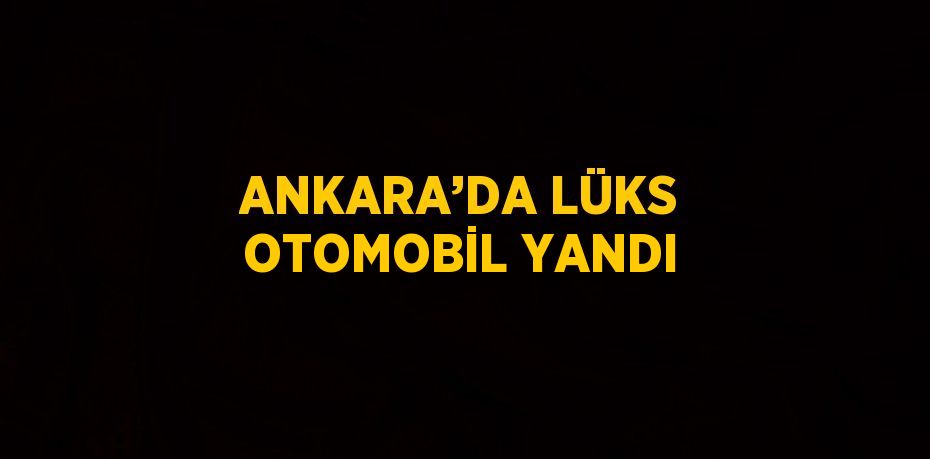 ANKARA’DA LÜKS OTOMOBİL YANDI