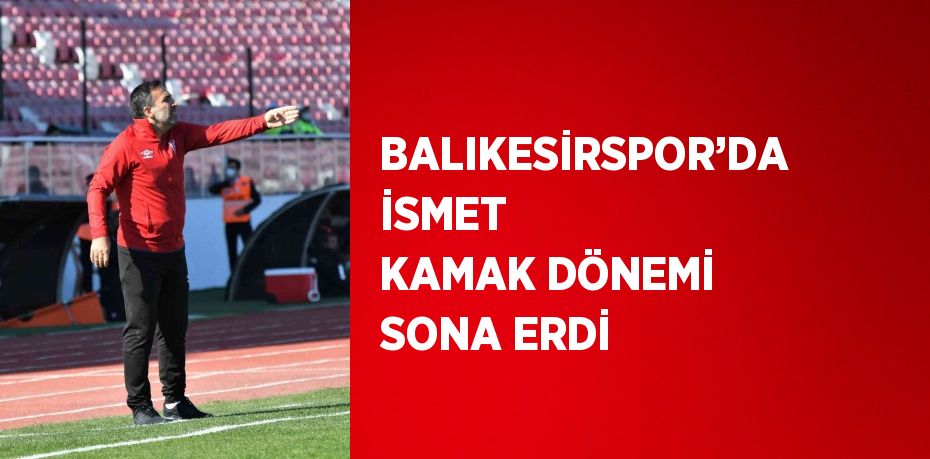 BALIKESİRSPOR’DA İSMET KAMAK DÖNEMİ SONA ERDİ