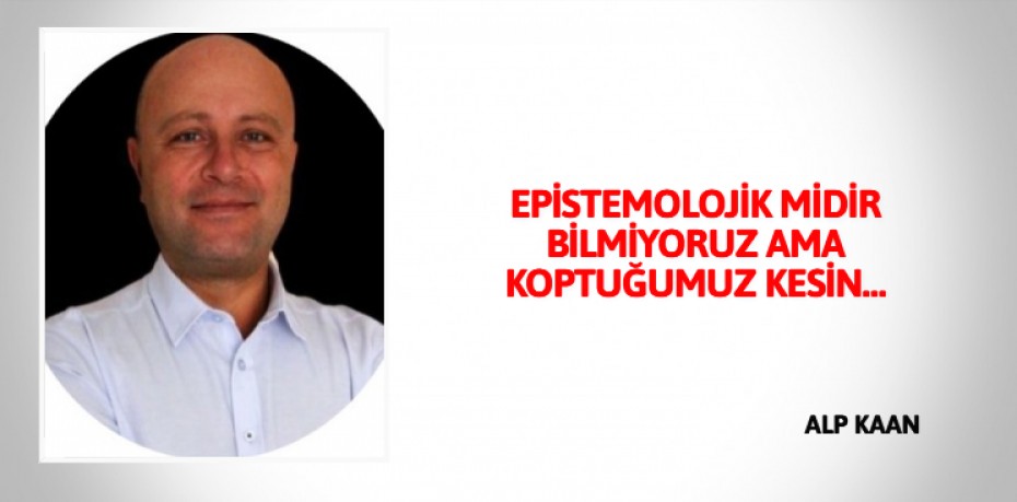 EPİSTEMOLOJİK MİDİR BİLMİYORUZ AMA KOPTUĞUMUZ KESİN…