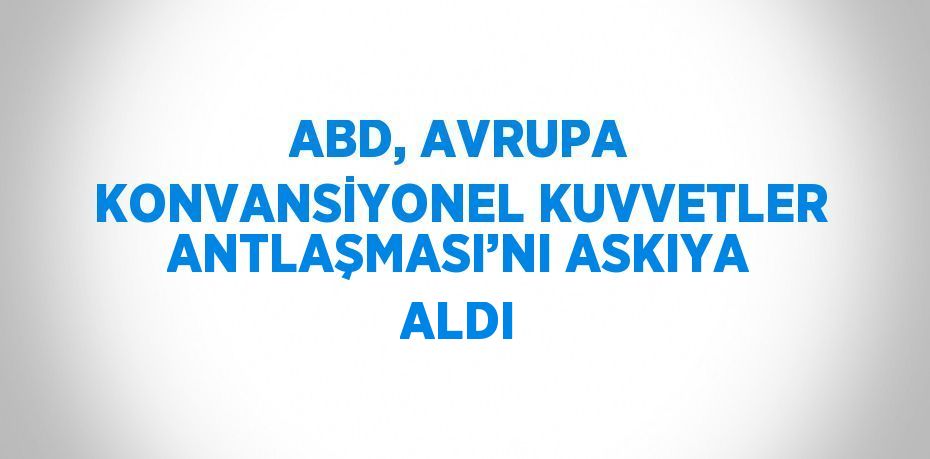 ABD, AVRUPA KONVANSİYONEL KUVVETLER ANTLAŞMASI’NI ASKIYA ALDI