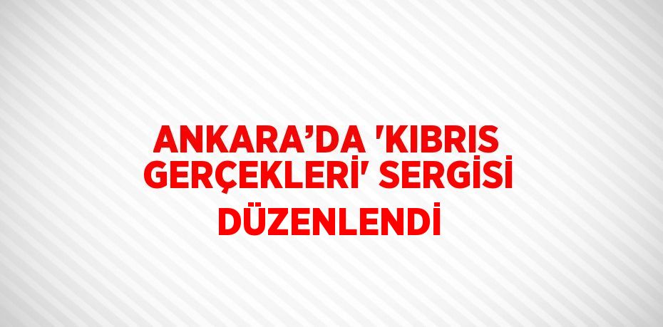 ANKARA’DA 'KIBRIS GERÇEKLERİ' SERGİSİ DÜZENLENDİ