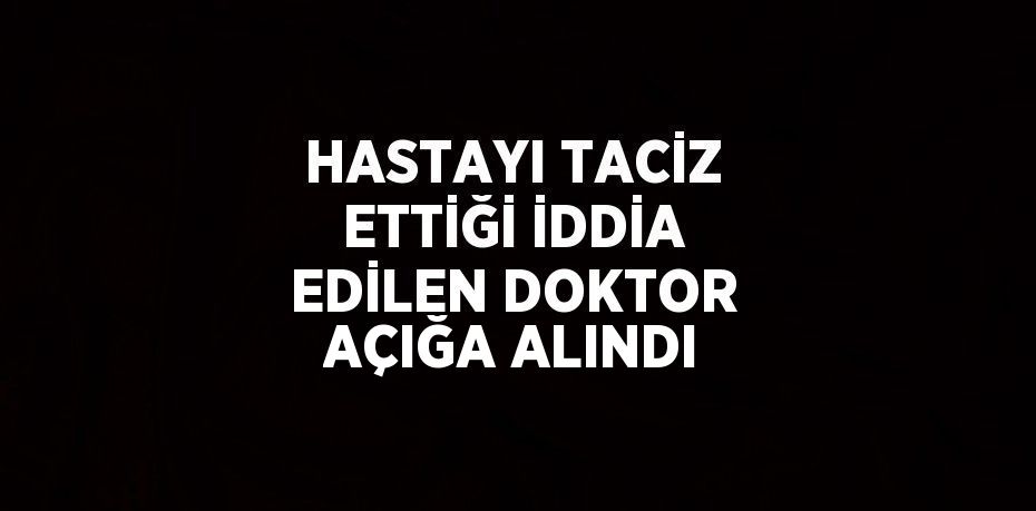 HASTAYI TACİZ ETTİĞİ İDDİA EDİLEN DOKTOR AÇIĞA ALINDI