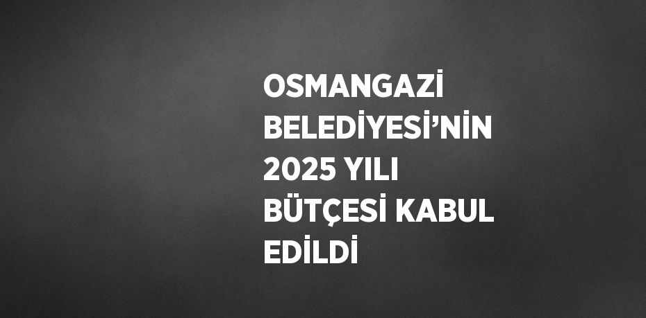 OSMANGAZİ BELEDİYESİ’NİN 2025 YILI BÜTÇESİ KABUL EDİLDİ