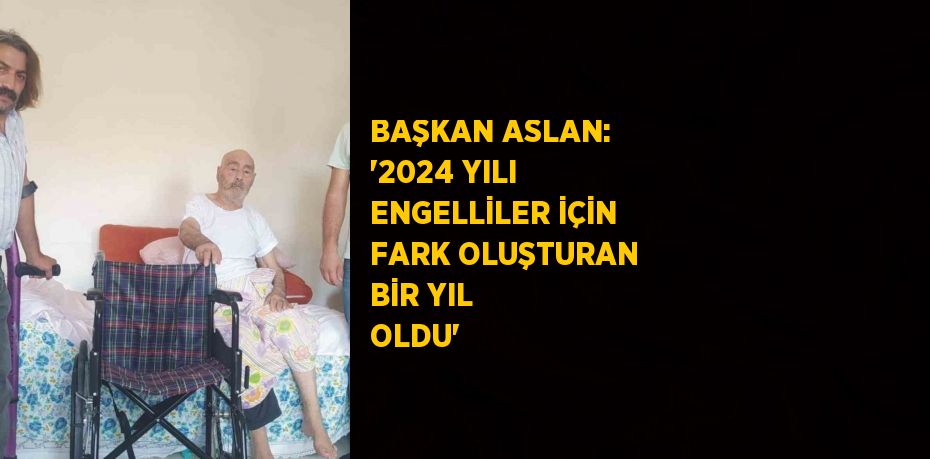 BAŞKAN ASLAN: '2024 YILI ENGELLİLER İÇİN FARK OLUŞTURAN BİR YIL OLDU'