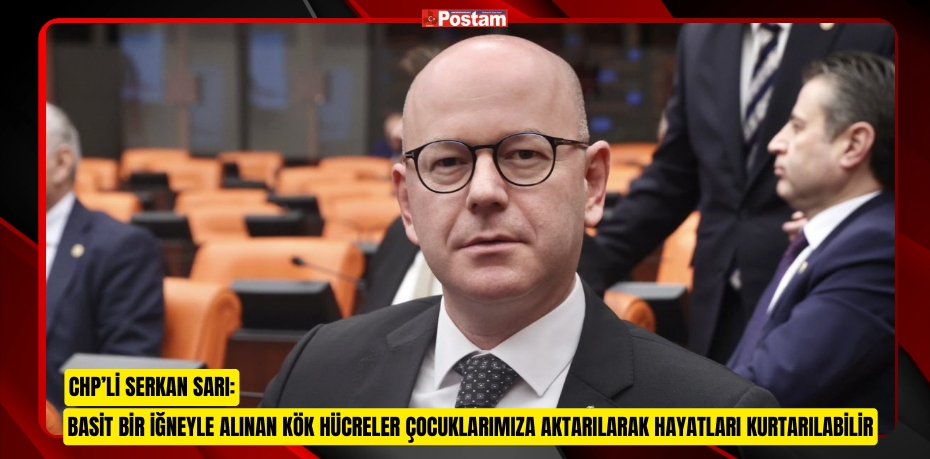 CHP’Lİ SERKAN SARI: BASİT BİR İĞNEYLE ALINAN KÖK HÜCRELER ÇOCUKLARIMIZA AKTARILARAK HAYATLARI KURTARILABİLİR