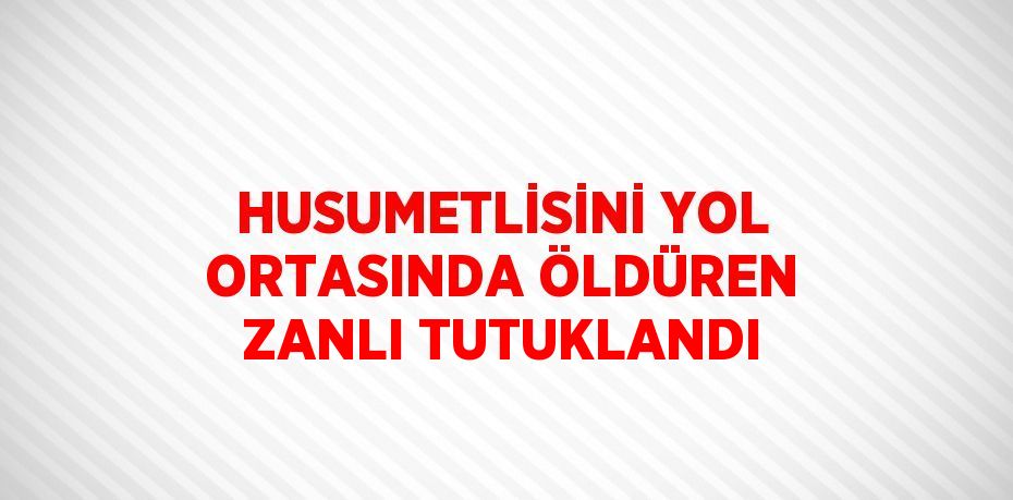 HUSUMETLİSİNİ YOL ORTASINDA ÖLDÜREN ZANLI TUTUKLANDI