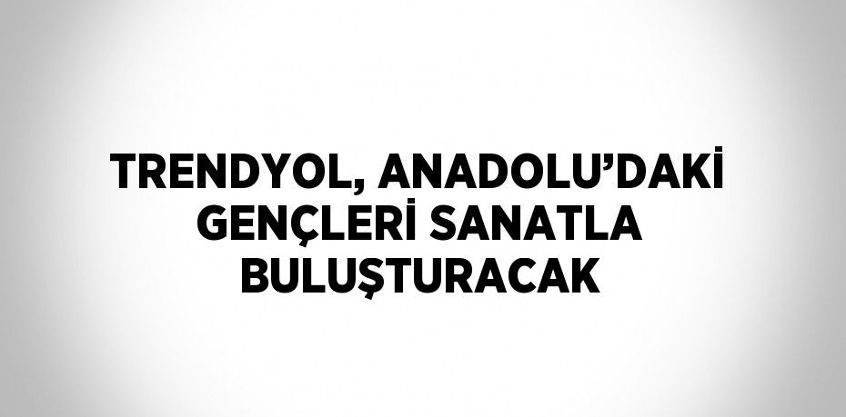 TRENDYOL, ANADOLU’DAKİ GENÇLERİ SANATLA BULUŞTURACAK