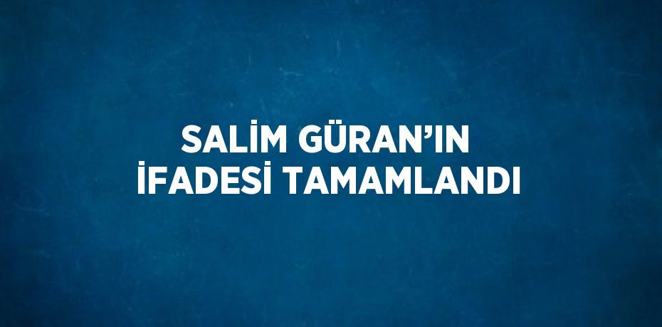 SALİM GÜRAN’IN İFADESİ TAMAMLANDI