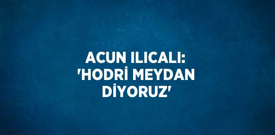 ACUN ILICALI: 'HODRİ MEYDAN DİYORUZ'