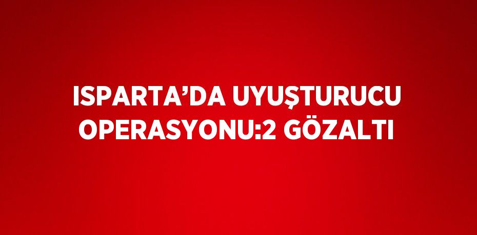 ISPARTA’DA UYUŞTURUCU OPERASYONU:2 GÖZALTI