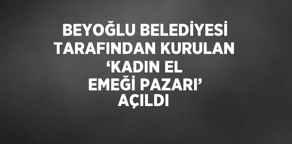 BEYOĞLU BELEDİYESİ TARAFINDAN KURULAN ‘KADIN EL EMEĞİ PAZARI’ AÇILDI